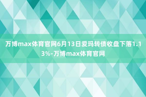 万博max体育官网6月13日爱玛转债收盘下落1.13%-万博max体育官网