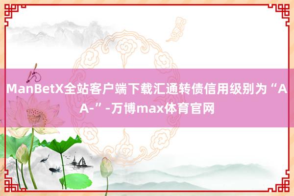 ManBetX全站客户端下载汇通转债信用级别为“AA-”-万博max体育官网