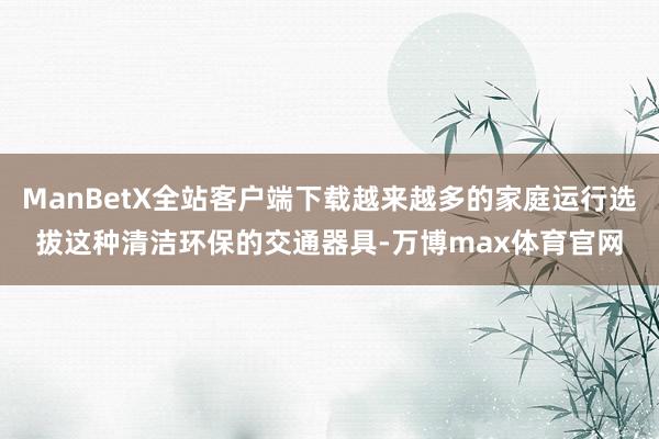 ManBetX全站客户端下载越来越多的家庭运行选拔这种清洁环保的交通器具-万博max体育官网