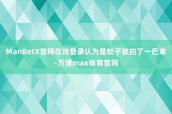 ManBetX官网在线登录认为是蚊子就拍了一巴掌-万博max体育官网