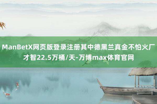 ManBetX网页版登录注册其中德黑兰真金不怕火厂才智22.5万桶/天-万博max体育官网