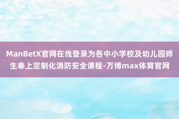 ManBetX官网在线登录为各中小学校及幼儿园师生奉上定制化消防安全课程-万博max体育官网