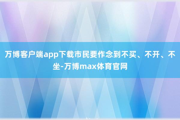 万博客户端app下载市民要作念到不买、不开、不坐-万博max体育官网