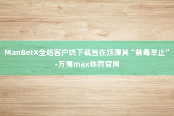 ManBetX全站客户端下载旨在烦躁其“禁毒举止”-万博max体育官网