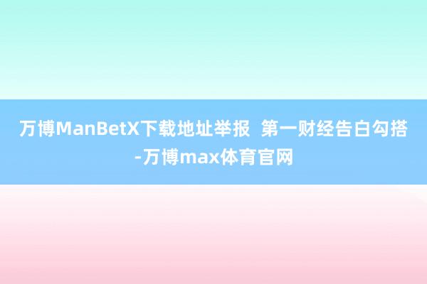 万博ManBetX下载地址举报  第一财经告白勾搭-万博max体育官网