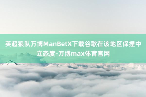 英超狼队万博ManBetX下载谷歌在该地区保捏中立态度-万博max体育官网