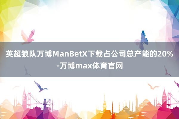 英超狼队万博ManBetX下载占公司总产能的20%-万博max体育官网