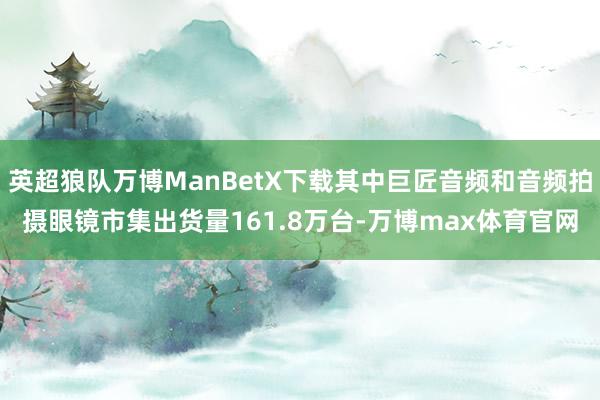 英超狼队万博ManBetX下载其中巨匠音频和音频拍摄眼镜市集出货量161.8万台-万博max体育官网