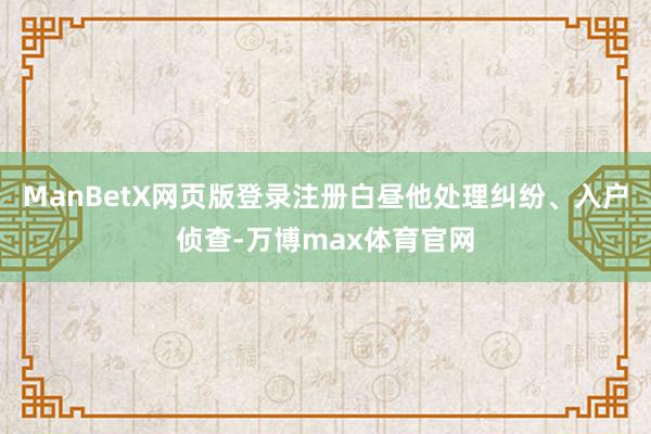 ManBetX网页版登录注册白昼他处理纠纷、入户侦查-万博max体育官网