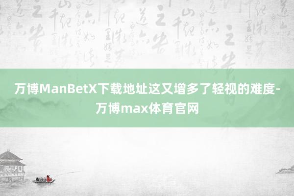 万博ManBetX下载地址这又增多了轻视的难度-万博max体育官网