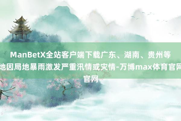 ManBetX全站客户端下载广东、湖南、贵州等地因局地暴雨激发严重汛情或灾情-万博max体育官网