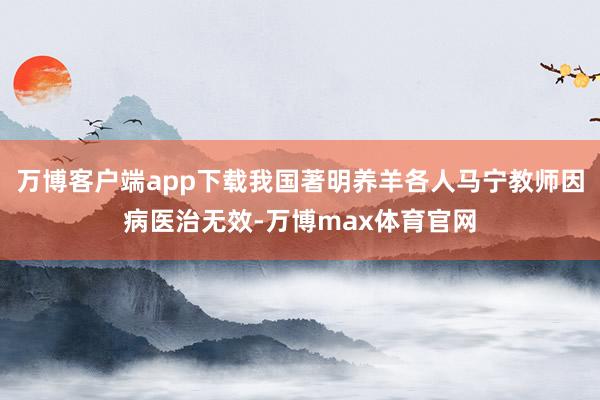 万博客户端app下载我国著明养羊各人马宁教师因病医治无效-万博max体育官网