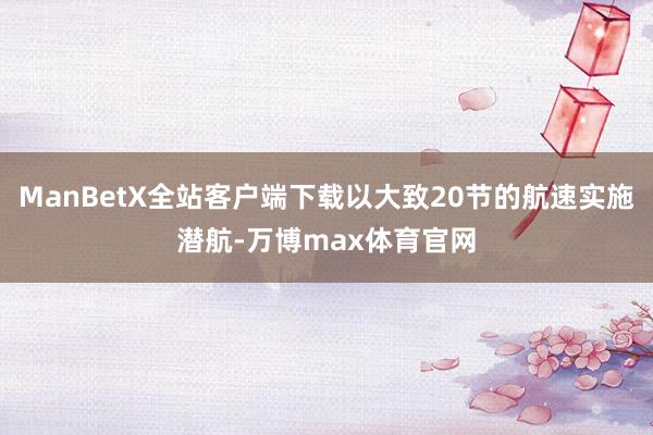 ManBetX全站客户端下载以大致20节的航速实施潜航-万博max体育官网