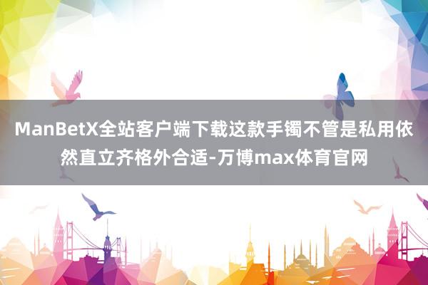 ManBetX全站客户端下载这款手镯不管是私用依然直立齐格外合适-万博max体育官网