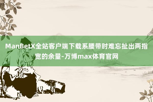 ManBetX全站客户端下载系腰带时难忘扯出两指宽的余量-万博max体育官网