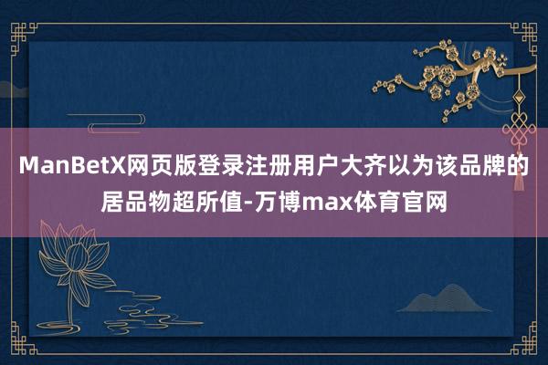 ManBetX网页版登录注册用户大齐以为该品牌的居品物超所值-万博max体育官网