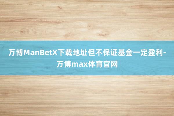万博ManBetX下载地址但不保证基金一定盈利-万博max体育官网