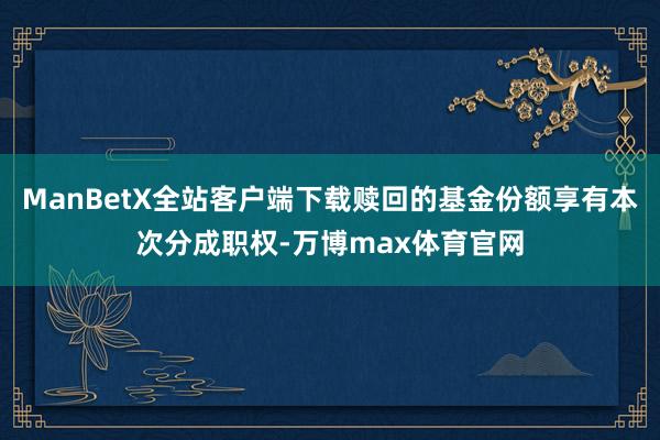 ManBetX全站客户端下载赎回的基金份额享有本次分成职权-万博max体育官网