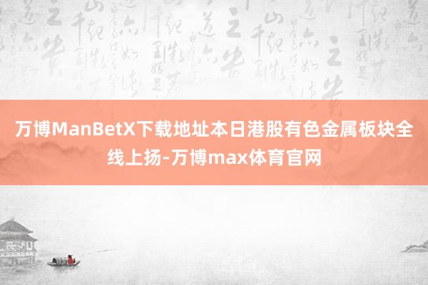万博ManBetX下载地址本日港股有色金属板块全线上扬-万博max体育官网