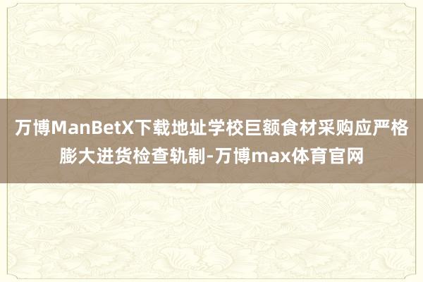 万博ManBetX下载地址学校巨额食材采购应严格膨大进货检查轨制-万博max体育官网