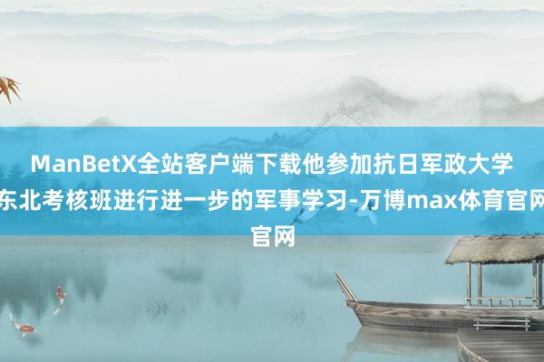 ManBetX全站客户端下载他参加抗日军政大学东北考核班进行进一步的军事学习-万博max体育官网