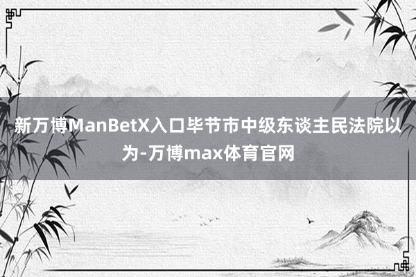 新万博ManBetX入口毕节市中级东谈主民法院以为-万博max体育官网