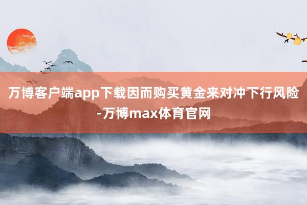 万博客户端app下载因而购买黄金来对冲下行风险-万博max体育官网