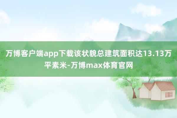 万博客户端app下载该状貌总建筑面积达13.13万平素米-万博max体育官网