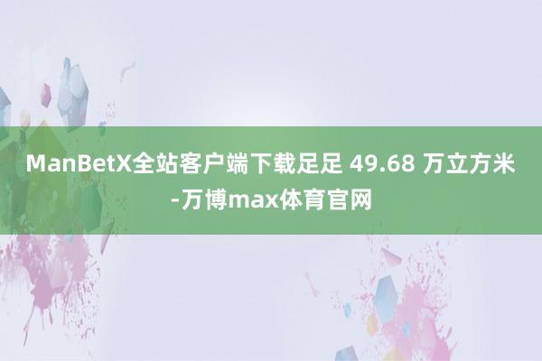 ManBetX全站客户端下载足足 49.68 万立方米-万博max体育官网