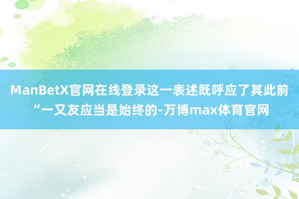 ManBetX官网在线登录这一表述既呼应了其此前“一又友应当是始终的-万博max体育官网