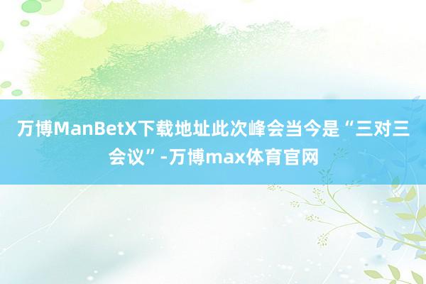 万博ManBetX下载地址此次峰会当今是“三对三会议”-万博max体育官网