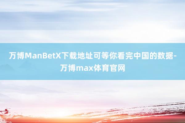万博ManBetX下载地址可等你看完中国的数据-万博max体育官网