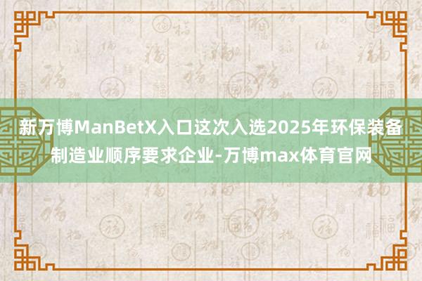 新万博ManBetX入口这次入选2025年环保装备制造业顺序要求企业-万博max体育官网