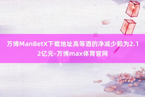 万博ManBetX下载地址高等酒的净减少额为2.12亿元-万博max体育官网