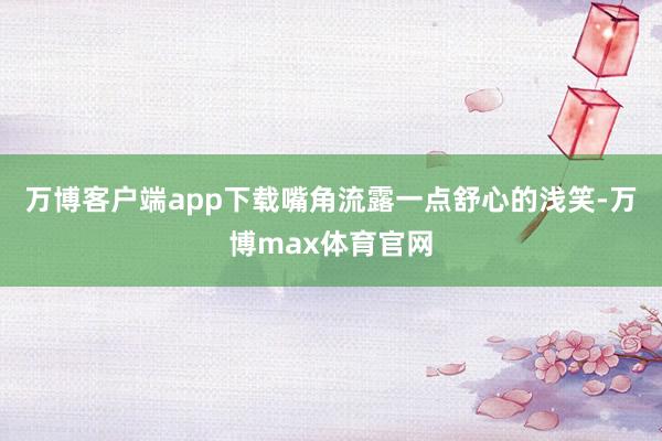 万博客户端app下载嘴角流露一点舒心的浅笑-万博max体育官网