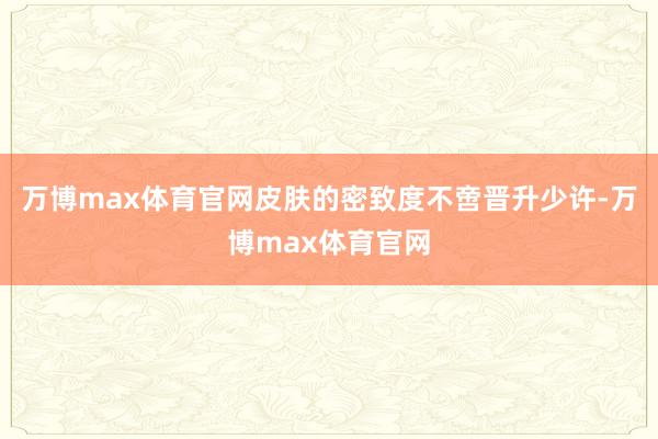 万博max体育官网皮肤的密致度不啻晋升少许-万博max体育官网