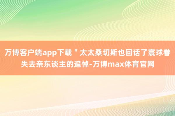 万博客户端app下载＂太太桑切斯也回话了寰球眷失去亲东谈主的追悼-万博max体育官网