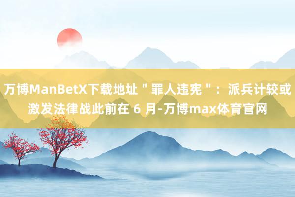 万博ManBetX下载地址＂罪人违宪＂：派兵计较或激发法律战此前在 6 月-万博max体育官网