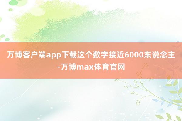 万博客户端app下载这个数字接近6000东说念主-万博max体育官网