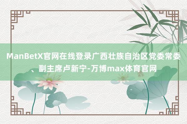 ManBetX官网在线登录广西壮族自治区党委常委、副主席卢新宁-万博max体育官网