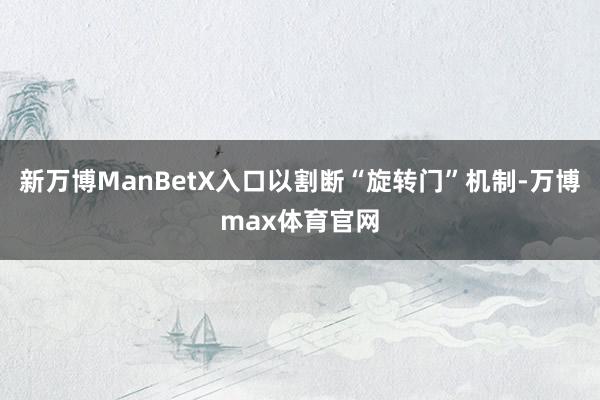 新万博ManBetX入口以割断“旋转门”机制-万博max体育官网