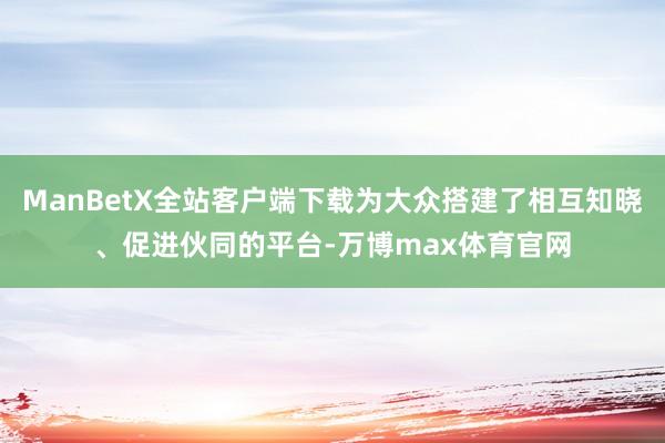 ManBetX全站客户端下载为大众搭建了相互知晓、促进伙同的平台-万博max体育官网