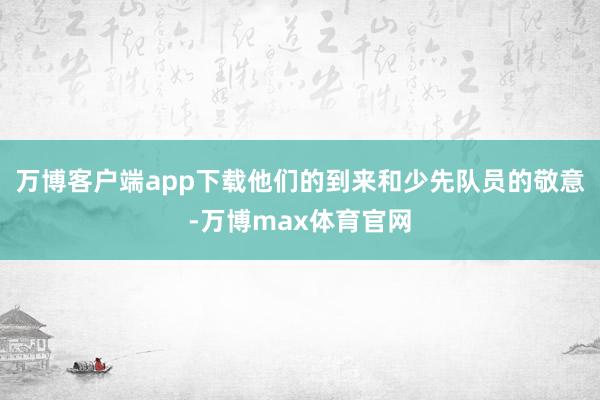 万博客户端app下载他们的到来和少先队员的敬意-万博max体育官网