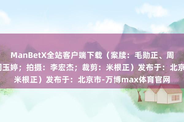 ManBetX全站客户端下载（案牍：毛勋正、周玉婷、翟羽；主播：周玉婷；拍摄：李宏杰；裁剪：米根正）发布于：北京市-万博max体育官网
