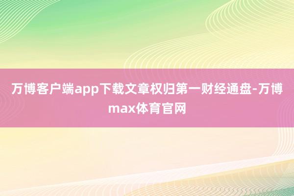 万博客户端app下载文章权归第一财经通盘-万博max体育官网