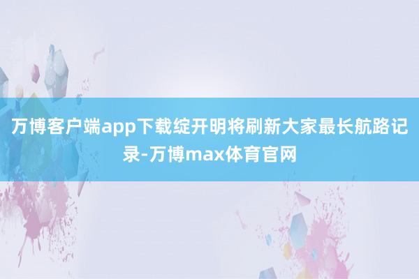 万博客户端app下载绽开明将刷新大家最长航路记录-万博max体育官网