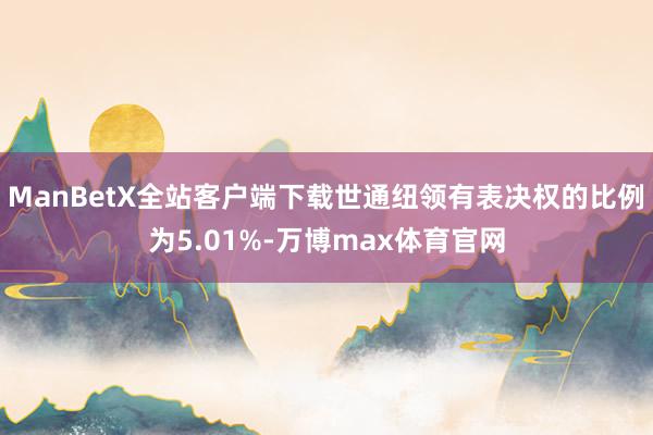 ManBetX全站客户端下载世通纽领有表决权的比例为5.01%-万博max体育官网