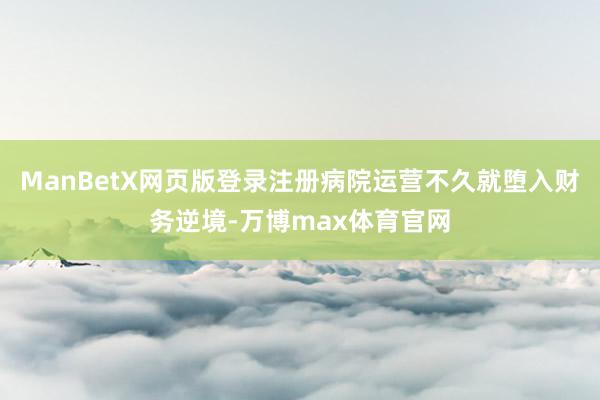 ManBetX网页版登录注册病院运营不久就堕入财务逆境-万博max体育官网