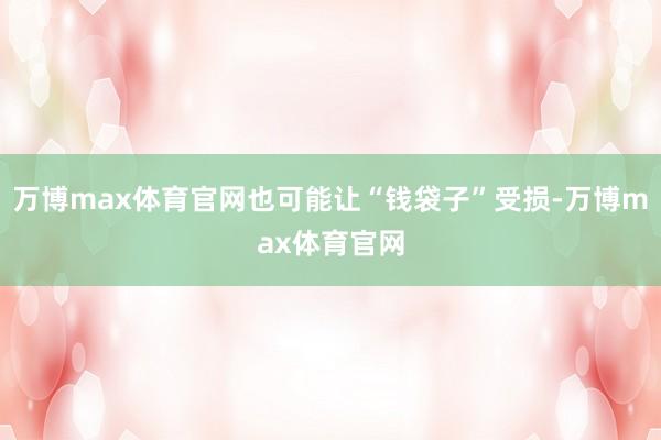 万博max体育官网也可能让“钱袋子”受损-万博max体育官网