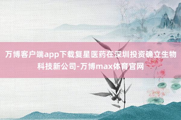 万博客户端app下载复星医药在深圳投资确立生物科技新公司-万博max体育官网